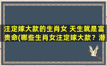 注定嫁大款的生肖女 天生就是富贵命(哪些生肖女注定嫁大款？潜在富豪，姓名学揭秘！)